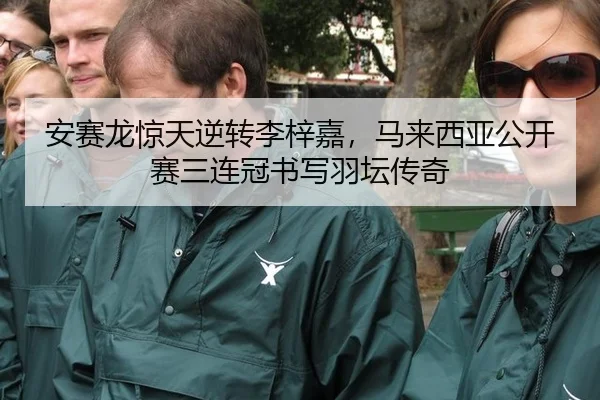 安赛龙惊天逆转李梓嘉，马来西亚公开赛三连冠书写羽坛传奇