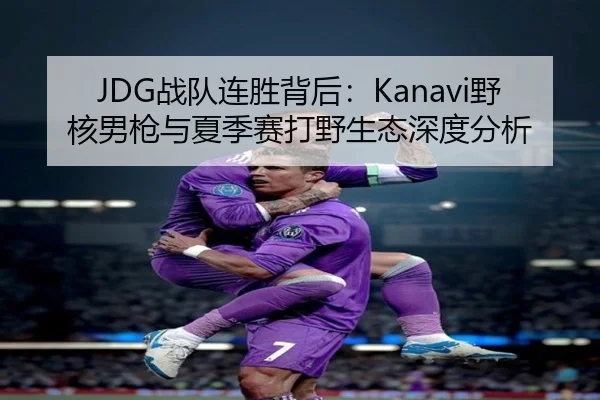 JDG战队连胜背后：Kanavi野核男枪与夏季赛打野生态深度分析