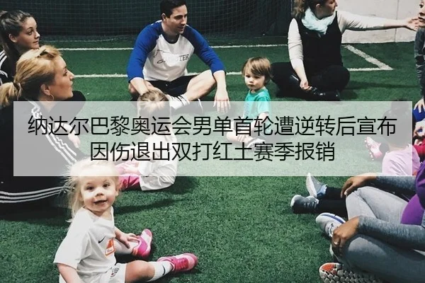 纳达尔巴黎奥运会男单首轮遭逆转后宣布因伤退出双打红土赛季报销
